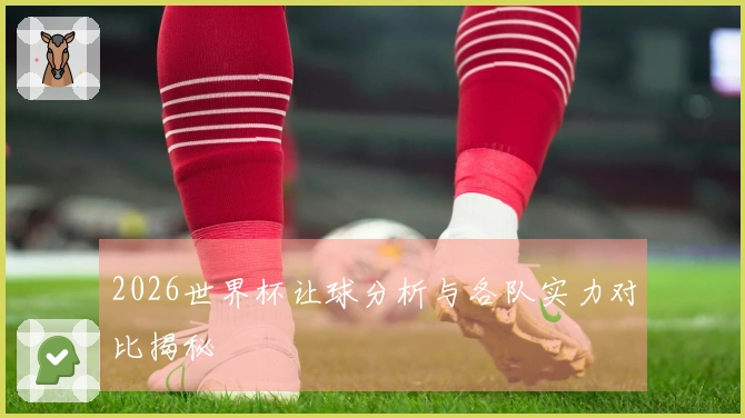 2026世界杯让球分析与各队实力对比揭秘