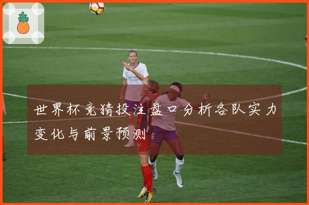 世界杯竞猜投注盘口分析各队实力变化与前景预测