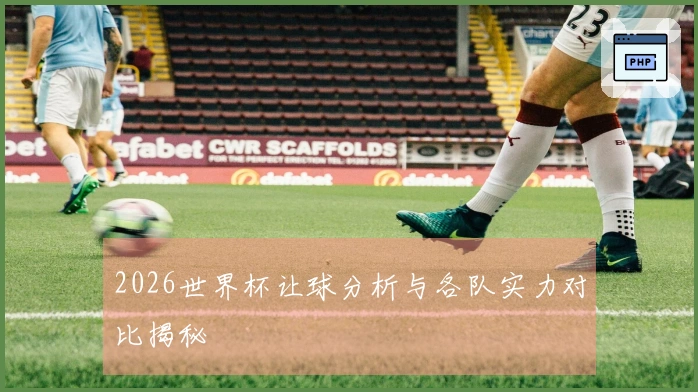 2026世界杯让球分析与各队实力对比揭秘